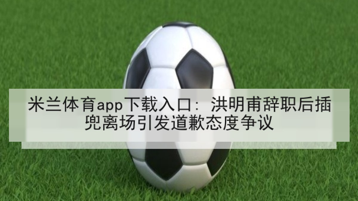 米兰体育app下载入口: 洪明甫辞职后插兜离场引发道歉态度争议
