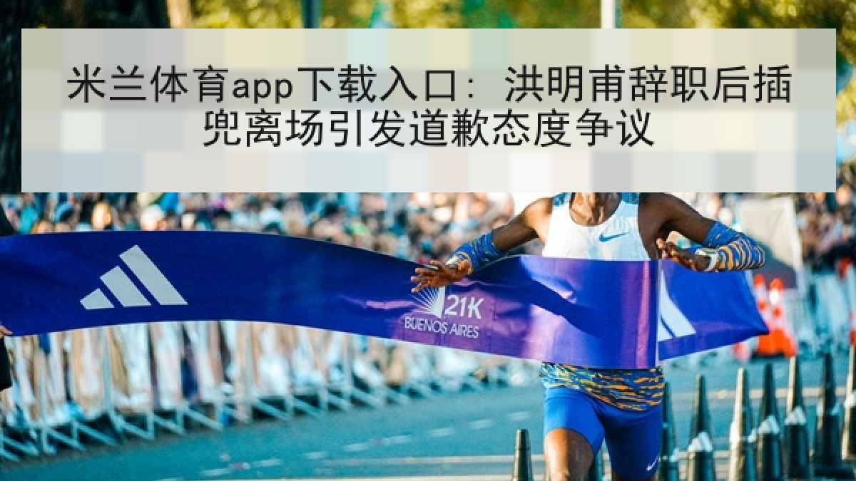 米兰体育app下载入口: 洪明甫辞职后插兜离场引发道歉态度争议