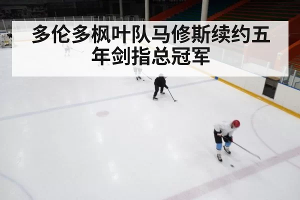 多伦多枫叶队马修斯续约五年剑指总冠军